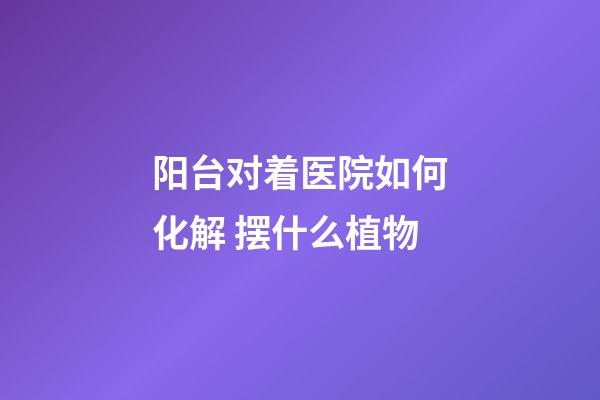 阳台对着医院如何化解 摆什么植物